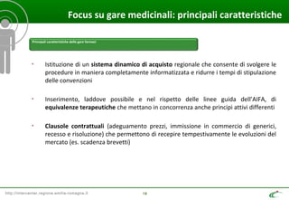 http://intercenter.regione.emilia-romagna.it 19
Focus su gare medicinali: principali caratteristiche
• Istituzione di un sistema dinamico di acquisto regionale che consente di svolgere le
procedure in maniera completamente informatizzata e ridurre i tempi di stipulazione
delle convenzioni
• Inserimento, laddove possibile e nel rispetto delle linee guida dell’AIFA, di
equivalenze terapeutiche che mettano in concorrenza anche principi attivi differenti
• Clausole contrattuali (adeguamento prezzi, immissione in commercio di generici,
recesso e risoluzione) che permettono di recepire tempestivamente le evoluzioni del
mercato (es. scadenza brevetti)
Principali caratteristiche delle gare farmaci
 