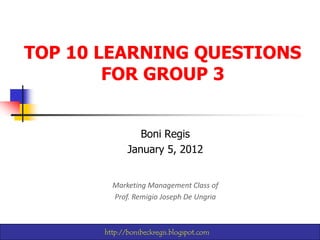 TOP 10 LEARNING QUESTIONS
        FOR GROUP 3


                 Boni Regis
              January 5, 2012


         Marketing Management Class of
         Prof. Remigio Joseph De Ungria



       http://bonibeckregis.blogspot.com
 