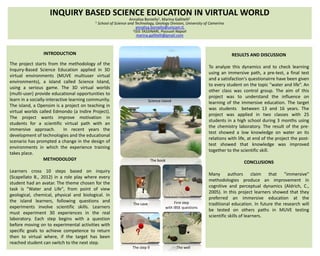INQUIRY BASED SCIENCE EDUCATION IN VIRTUAL WORLD
Annalisa Boniello1, Marina Gallitelli2
1 School of Science and Technology, Geology Division, University of Camerino
annalisa.boniello@unicam.it,
2ISIS TASSINARI, Pozzuoli Napoli
marina.gallitelli@gmail.com

INTRODUCTION

RESULTS AND DISCUSSION

The project starts from the methodology of the
Inquiry-Based Science Education applied in 3D
virtual environments (MUVE multiuser virtual
environments), a island called Science Island,
using a serious game. The 3D virtual worlds
(multi-user) provide educational opportunities to
learn in a socially-interactive learning community.
The island, a Opensim is a project on teaching in
virtual worlds called Edmondo (a Indire Project).
The project wants improve motivation in
students for a scientific virtual path with an
immersive approach.
In recent years the
development of technologies and the educational
scenario has prompted a change in the design of
environments in which the experience training
takes place.
METHODOLOGY
Learners cross 10 steps based on inquiry
(Scapellato B., 2012) in a role play where every
student had an avatar. The theme chosen for the
task is "Water and Life", from point of view
geological, chemical, physical and biological. In
the island learners, following questions and
experiments involve scientific skills. Learners
must experiment 30 experiences in the real
laboratory. Each step begins with a question
before moving on to experimental activities with
specific goals to achieve competence to return
then to virtual where, if the target has been
reached student can switch to the next step.

To analyze this dynamics and to check learning
using an immersive path, a pre-test, a final test
and a satisfaction's questionairre have been given
to every student on the topic "water and life“. An
other class was control group. The aim of this
project was to understand the influence on
learning of the immersive education. The target
was students between 13 and 16 years. The
project was applied in two classes with 25
students in a high school during 3 months using
the chemistry laboratory. The result of the pretest showed a low knowledge on water an its
relations with life, at end of the project the posttest showed that knowledge was improved
together to the scientific skill.

Science island

The book

The cave

The step 9

CONCLUSIONS

First step
with IBSE questions

The well

Many authors claim that "immersive"
methodologies produce an improvement in
cognitive and perceptual dynamics (Aldrich, C.,
2005). In this project learners showed that they
preferred an immersive education at the
traditional education. In future the research will
be tested on others paths in MUVE testing
scientific skills of learners.

 