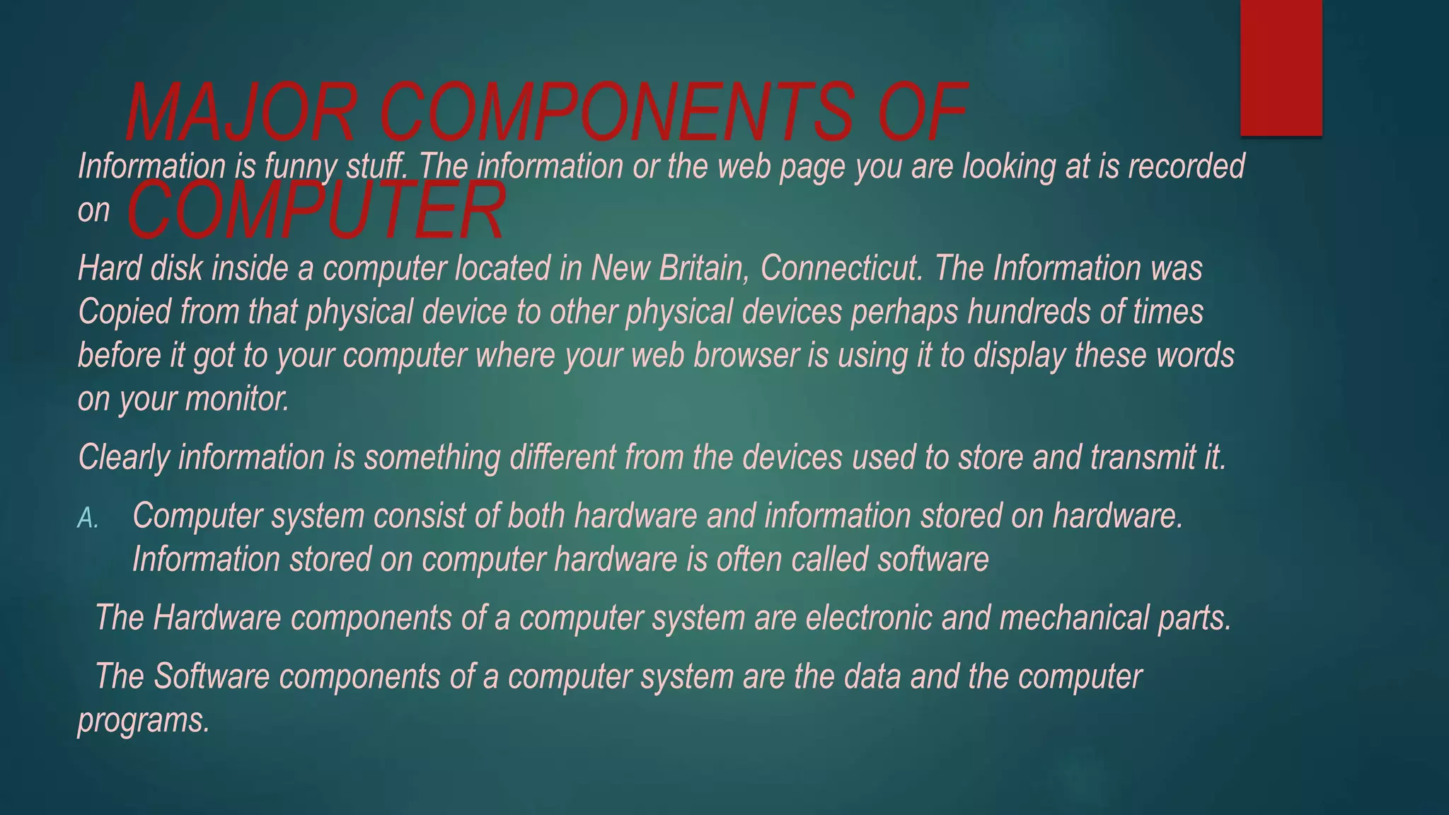 MAJOR COMPONENTS OF
COMPUTER
Information is funny stuff. The information or the web page you are looking at is recorded
on
Hard disk inside a computer located in New Britain, Connecticut. The Information was
Copied from that physical device to other physical devices perhaps hundreds of times
before it got to your computer where your web browser is using it to display these words
on your monitor.
Clearly information is something different from the devices used to store and transmit it.
A. Computer system consist of both hardware and information stored on hardware.
Information stored on computer hardware is often called software
The Hardware components of a computer system are electronic and mechanical parts.
The Software components of a computer system are the data and the computer
programs.
 