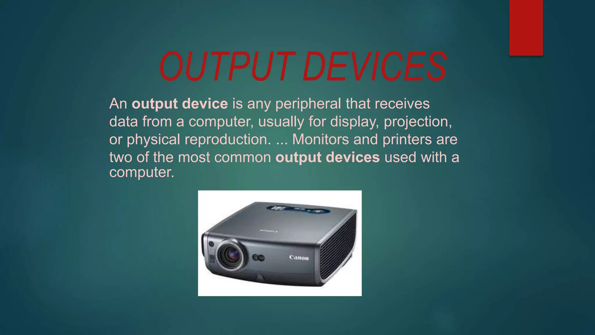 OUTPUT DEVICES
An output device is any peripheral that receives
data from a computer, usually for display, projection,
or physical reproduction. ... Monitors and printers are
two of the most common output devices used with a
computer.
 
