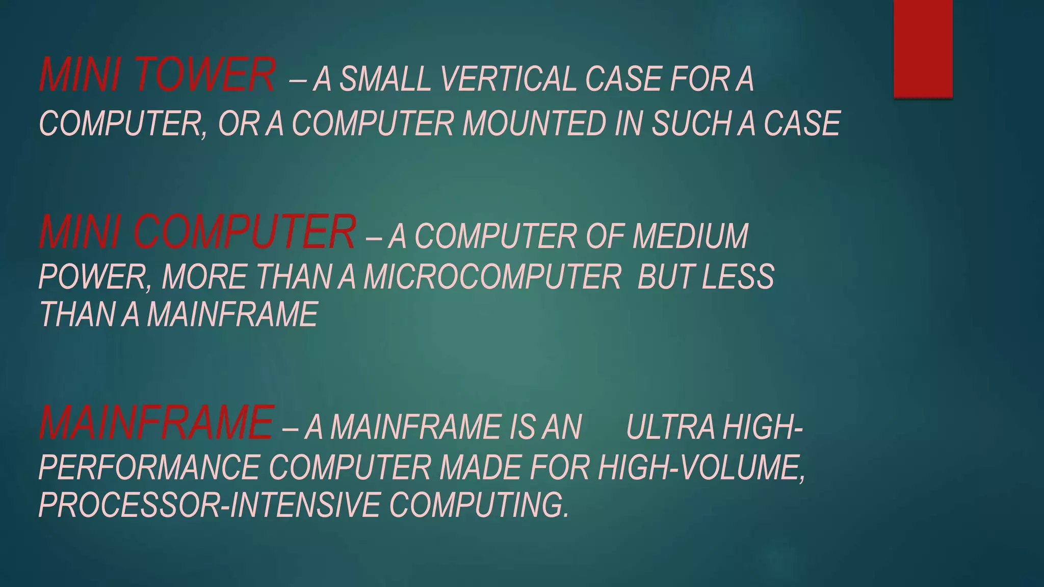 MINI TOWER – A SMALL VERTICAL CASE FOR A
COMPUTER, OR A COMPUTER MOUNTED IN SUCH A CASE
MINI COMPUTER – A COMPUTER OF MEDIUM
POWER, MORE THAN A MICROCOMPUTER BUT LESS
THAN A MAINFRAME
MAINFRAME – A MAINFRAME IS AN ULTRA HIGH-
PERFORMANCE COMPUTER MADE FOR HIGH-VOLUME,
PROCESSOR-INTENSIVE COMPUTING.
 