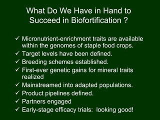 What Do We Have in Hand to
Succeed in Biofortification ?
 Micronutrient-enrichment traits are available
within the genomes of staple food crops.
 Target levels have been defined.
 Breeding schemes established.
 First-ever genetic gains for mineral traits
realized
 Mainstreamed into adapted populations.
 Product pipelines defined.
 Partners engaged
 Early-stage efficacy trials: looking good!
 