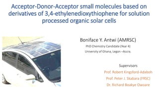 Acceptor-Donor-Acceptor small molecules based on
derivatives of 3,4-ethylenedioxythiophene for solution
processed organic solar cells
Boniface Y. Antwi (AMRSC)
PhD Chemistry Candidate (Year 4)
University of Ghana, Legon –Accra.
Supervisors
Prof. Robert Kingsford-Adaboh
Prof. Peter J. Skabara (FRSC)
Dr. Richard Boakye Owoare
 