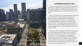 10
SUPERIOR MASTER PLAN
The new masterplan of the city center Bonifacio Global
City (BGC) was designed by Ayala Land planners and top
US-based consultants. The 240-hectare gross land area is
composed of 88% mixed-use, with 34% devoted to open
spaces.
BGC is a dynamic and self-contained pedestrian-friendly
city. A fine-grained network of pedestrian ways that
connect to transit and parking are made available.
The city’s grid design provides ease in navigation and
uncomplicated access to residential, commercial, and
business centers. The 3×3 grid system provides efficient
traffic and easily understandable circulation and access to
individual properties and to public parking from all points
of entry to BGC.
Every area in BGC is designed to enhance the quality of
life while providing a relaxed environment at the same
time. Each piece of property in BGC is a prime lot that
faces either a main thoroughfare or open greenery.
Landscaped parks provide refreshing air while featuring
world-renowned local art on display, bringing a sense of
culture and style. Water pipes, communication cables,
electricity lines, and LPG gas lines all remain underground
to preserve the landscape and view.
 