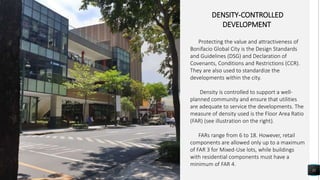 11
DENSITY-CONTROLLED
DEVELOPMENT
Protecting the value and attractiveness of
Bonifacio Global City is the Design Standards
and Guidelines (DSG) and Declaration of
Covenants, Conditions and Restrictions (CCR).
They are also used to standardize the
developments within the city.
Density is controlled to support a well-
planned community and ensure that utilities
are adequate to service the developments. The
measure of density used is the Floor Area Ratio
(FAR) (see illustration on the right).
FARs range from 6 to 18. However, retail
components are allowed only up to a maximum
of FAR 3 for Mixed-Use lots, while buildings
with residential components must have a
minimum of FAR 4.
 