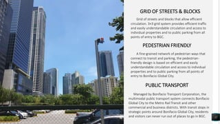 12
GRID OF STREETS & BLOCKS
Grid of streets and blocks that allow efficient
circulation. 3×3 grid system provides efficient traffic
and easily understandable circulation and access to
individual properties and to public parking from all
points of entry to BGC.
PEDESTRIAN FRIENDLY
A fine-grained network of pedestrian ways that
connect to transit and parking, the pedestrian-
friendly design is based on efficient and easily
understandable circulation and access to individual
properties and to public parking from all points of
entry to Bonifacio Global City.
PUBLIC TRANSPORT
Managed by Bonifacio Transport Corporation, the
multimodal public transport system connects Bonifacio
Global City to the Metro Rail Transit and other
commercial and business districts. With transit stops in
strategic points around Bonifacio Global City, residents
and visitors can never run out of places to go in BGC.
 