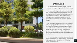 13
LANDSCAPING
The landscaping of Bonifacio Global City is the
product of careful planning and the latest technology.
The latest technology and modern city planning
bring five-star comforts and conveniences closer to
home, proof that the future has indeed arrived here.
Its contemporary high-rise office and residential
buildings, new retail outlets, pedestrian-friendly
roads and walkways speak of a dynamic, spirited
lifestyle.
Not wanting to build a typical concrete-and-steel
real estate jungle, the Fort Bonifacio Development
Corporation developed a cosmopolis with greenery,
trees and parks, true to its vision of a space where
people can enjoy both work and play. The open
spaces and clean environs enable residents and
tenants to go about their activities without worrying
about pollution.
The design concept is based on landscaped areas
around which mixed-use neighborhoods will emerge,
and everywhere one turns, the view of the city
exudes vibrancy and life.
 