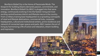 Lorem ipsum dolor sit amet,
consectetur adipiscing elit
3
BonifacioGlobal City is the Home of Passionate Minds.The
blueprint for building dreams demands passion, commitment, and
innovation. BonifacioGlobal City (BGC) is plugged into that same
energy, continuously evolving it into the fastest-rising and most
exciting central business district and lifestyle mecca in the country.
From a military training base headquarters to a sprawling cosmopolis
of retail and lifestyle destinations, commercial hubs, corporate
headquarters, cultural and institutional centers, prime residences and
network of connected open spaces and parks. BGC masters the art of
living by harmonizing a life of action and relaxation, dream-building
and inspiration.
 