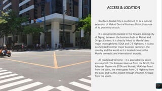 7
ACCESS & LOCATION
Bonifacio Global City is positioned to be a natural
extension of Makati Central Business District because
of its proximity to such.
It is conveniently located in the forward-looking city
of Taguig, between the business hubs of Makati and
Ortigas Centers. It is directly linked to Manila’s two
major thoroughfares: EDSA and C-5 highways. It is also
easily linked to other major business centers in the
country and the world as it is located close to the
Manila domestic and international airports.
All roads lead to home – it is accessible via seven
access point: The Kalayaan Avenue from the North, the
Kalayaan Flyover via EDSA and Makati, McKinley Road
from the West, the three gates from C-5 Highway from
the east, and via the Airport through Villamor Air Base
from the south.
 