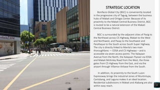 8
STRATEGIC LOCATION
Bonifacio Global City (BGC) is conveniently located
in the progressive city of Taguig, between the business
hubs of Makati and Ortigas Center. Because of its
proximity to the Makati Central Business District, BGC
is touted to be a natural extension of the Makati
Central Business District.
BGC is surrounded by the adjacent cities of Pasig to
the Northeast across C5 Highway, Makati to the West
and Northwest, and Pasay to the Southwest and
Parañaque to the South across South Super Highway.
The city is directly linked to Manila’s two main
thoroughfares — EDSA and C5 Highways – and is
accessible via seven access points: The Kalayaan
Avenue from the North, the Kalayaan Flyover via EDSA
and Makati McKinley Road from the West, the three
gates from C5 Highway from the East, and via the
airport through Villamor Airbase from the South.
In addition, its proximity to the South Luzon
Expressway brings the industrial zones of Muntinlupa,
Canlubang, and Laguna makes it an ideal location.
Residential subdivisions in Makati and Alabang are also
within easy reach.
 