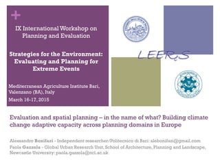 +
Evaluation and spatial planning – in the name of what? Building climate
change adaptive capacity across planning domains in Europe
Alessandro Bonifazi - Independent researcher/Politecnico di Bari: alebonifazi@gmail.com
Paola Gazzola - Global Urban Research Unit, School of Architecture, Planning and Landscape,
Newcastle University: paola.gazzola@ncl.ac.uk
IX International Workshop on
Planning and Evaluation
Strategies for the Environment:
Evaluating and Planning for
Extreme Events
Mediterranean Agriculture Institute Bari,
Valenzano (BA), Italy
March 16-17, 2015
 