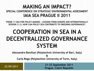 MAKING AN IMPACT?
 SPECIAL CONFERENCE ON STRATEGIC ENVIRONMENTAL ASSESSMENT
               IAIA SEA PRAGUE II 2011
THEME 11 SEA FOR POLICY-MAKING - LESSONS FROM EUROPE AND INTERNATIONALLY
  SESSION 11.2: HOW CAN POLICY SEA CONTRIBUTE TO GREENING GOVERNANCE?



   COOPERATION IN SEA IN A
 DECENTRALIZED GOVERNANCE
          SYSTEM
     Alessandro Bonifazi (Polytechnic University of Bari, Italy)
                                 &
         Carlo Rega (Polytechnic University of Turin, Italy)

                                  21-23 September 2011
22/09/2011
                                  Prague, Czech Republic
 