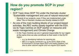 How do you promote SCP in your
region?
•  SCP Topic Area (SCP TA) under the thematic cluster
   “Sustainable management and use of natural resources”
    •  Several of our projects, even if they are implemented under
       other TAs or thematic clusters are directly related to SCP
•  As one of the main building blocks of our project-based
   activities, the REC works closely together with the EEA
   via its Topic Centres on SCP (earlier on resource and
   waste management) and Climate Change
    •  In the Topic Centres we are in general responsible for our region
       at the same time we also contribute to their work in the EU15
       region
          •  e.g. by developing methods for reporting etc.
          •  REC is a regular contributor e.g. to the EEA’s State of the
             Environment in Europe report (SCP and waste chapters), but
             also to other relevant regular and non-regular EEA reports


                                                                   www.rec.org
 