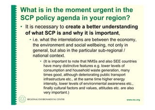 What is in the moment urgent in the
SCP policy agenda in your region?
•  It is necessary to create a better understanding
   of what SCP is and why it is important,
   •  i.e. what the interrelations are between the economy,
      the environment and social wellbeing, not only in
      general, but also in the particular sub-regional /
      national context.
        •  (It is important to note that NMSs and also SEE countries
           have many distinctive features e.g. lower levels of
           consumption and household waste generation, many
           times good, although deteriorating public transport
           infrastructure etc., at the same time higher energy
           intensity, lower levels of environmental awareness etc.,
           finally cultural factors and values, attitudes etc. are also
           very important.)
                                                                www.rec.org
 