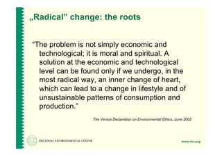 „Radical” change: the roots


“The problem is not simply economic and
  technological; it is moral and spiritual. A
  solution at the economic and technological
  level can be found only if we undergo, in the
  most radical way, an inner change of heart,
  which can lead to a change in lifestyle and of
  unsustainable patterns of consumption and
  production.”
                  The Venice Declaration on Environmental Ethics, June 2002




                                                                     www.rec.org
 