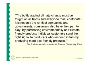 "The battle against climate change must be
fought on all fronts and everyone must contribute.
It is not only the remit of companies and
governments; consumers also have their part to
play. By purchasing environmentally and climate-
friendly products individual customers send the
right signal to producers who respond in turn by
producing more eco-friendly products."
         EU Environment Commissioner Stavros Dimas July 2009




                                                     www.rec.org
 