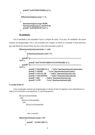 printf("ntSUPERVISOR!nn");
              }

                  if(funcionario[pos].cargo == 3)

              {
                    funcionario[pos].cargo=60.00;
                    funcionario[pos].perc_bonif=0.10;
                    printf("ntGERNETE!nn");
              }

             ifs aninhados

     Um if aninhado é um comando if que é o objeto de outro if ou else, ifs aninhados são muito
comuns em programação. Em c, um comando else sempre se refere ao comando if mais próximo,
que está dentro de mesmo bloco do else e não está associado a outro if.
             if(funcionario[cont].matricula == cod)
                     {
                       if (funcionario[cont].vazio==1)
                       {
                 printf("n--------------------------------------------------------------------------------
             nn");
                          printf("nFUNCIONARIO ENCONTRADO n");
                 printf("n--------------------------------------------------------------------------------
             nn");
                          printf("t MATRICULA : %dn",funcionario[cont].matricula);
                          printf("t NOME             : %sn",funcionario[cont].nome);
                          printf("t CELULAR              : %ldn",funcionario[cont].cel);
                          printf("t TELEFONE : %ldn",funcionario[cont].tel);
                          printf("t RG            : %ldn",funcionario[cont].rg);
                          printf("t CPF            : %sn",funcionario[cont].cpf);

A escada if-else-if

      Uma construção comum em programação é a forma if-else-if, algumas vezes chamada de es-
cada if-else-if devido a sua aparência. A sua forma geral é:

             If(expressão)comando;
               else
                 if(expressão)comando;
                   else
                        if(expressão)comando;
                        .
                        .
                        .
                          else comando;

             if(funcionario[cont].cargo==15)
                     {
                       printf(" AUXILIARt");
                     }
                                                      8
 