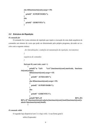 else if(funcionario[cont].cargo==35)
                     {
                        printf(" SUPERVISORt");
                     }
                     else
                     {
                        printf(" GERENTEt");
                     }




2.2   Estrutura de Repetição
O comando for
     O comando for é uma estrutura de repetição que repete a execução de uma dada sequência de
comandos um número de vezes que pode ser determinado pelo próprio programa, devendo ser es-
crito com a seguinte sintaxe:
                         for (inicializações; condições de manutenção da repetição; incrementos)
                     {
                     sequência de comandos
                     }

                     for(cont=0; cont<raiz; cont++)
                          {
                            printf("n %dt       %st",funcionario[cont].matricula, funciona-
                 rio[cont].nome);
                            if(funcionario[cont].cargo==15)
                            {
                               printf(" AUXILIARt");
                            }
                            else if(funcionario[cont].cargo==35)
                            {
                               printf(" SUPERVISORt");
                            }
                            else
                            {
                               printf(" GERENTEt");
                            }
                            printf("R$%.2f                                           R$%.2ft
                 R$%.2f",funcionario[cont].salario,funcionario[cont].bonif,funcionario[cont].s
                 alario+funcionario[cont].bonif);
                          }


O comando while
      O segundo laço disponível em C é o laço while. A sua forma geral é
                   while (Expressão)

                                                   9
 