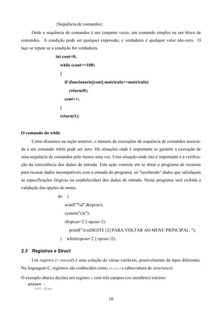 {Sequência de comandos}
       Onde a sequência de comandos é um conjunto vazio, um comando simples ou um bloco de
comandos. A condição pode ser qualquer expressão, e verdadeiro é qualquer valor não-zero. O
laço se repete se a condição for verdadeira.
                    int cont=0;
                      while (cont<=100)
                      {
                          if (funcionario[cont].matricula==matricula)
                               return(0);
                          cont++;
                      }
                      return(1);


O comando do while
       Como dissemos na seção anterior, o número de execuções da sequência de comandos associa-
da a um comando while pode ser zero. Há situações onde é importante se garantir a execução de
uma sequência de comandos pelo menos uma vez. Uma situação onde isto é importante é a verifica-
ção da consistência dos dados de entrada. Esta ação consiste em se dotar o programa de recursos
para recusar dados incompatíveis com a entrada do programa, só "recebendo" dados que satisfaçam
às especificações (lógicas ou estabelecidas) dos dados de entrada. Nesse programa será exibida a
validação das opções do menu.
                     do    {
                          scanf("%d",&opcao);
                          system("cls");
                          if(opcao<2 || opcao>2)
                               printf("nnDIGITE [2] PARA VOLTAR AO MENU PRINCIPAL: ");
                      }    while(opcao<2 || opcao>2);

2.3    Registros e Struct

       Um registro (= record) é uma coleção de várias variáveis, possivelmente de tipos diferentes.
Na linguagem C, registros são conhecidos como structs (abreviatura de structures).

O exemplo abaixo declara um registro x com três campos (ou membros) inteiros:
      struct {
         int dia;

                                                   10
 
