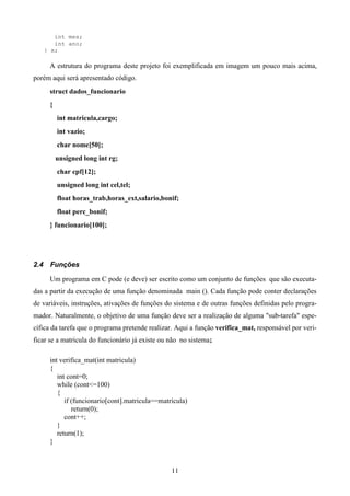 int mes;
         int ano;
      } x;

       A estrutura do programa deste projeto foi exemplificada em imagem um pouco mais acima,
porém aqui será apresentado código.
       struct dados_funcionario
       {
           int matricula,cargo;
           int vazio;
           char nome[50];
           unsigned long int rg;
           char cpf[12];
           unsigned long int cel,tel;
           float horas_trab,horas_ext,salario,bonif;
           float perc_bonif;
       } funcionario[100];




2.4    Funções

       Um programa em C pode (e deve) ser escrito como um conjunto de funções que são executa-
das a partir da execução de uma função denominada main (). Cada função pode conter declarações
de variáveis, instruções, ativações de funções do sistema e de outras funções definidas pelo progra-
mador. Naturalmente, o objetivo de uma função deve ser a realização de alguma "sub-tarefa" espe-
cífica da tarefa que o programa pretende realizar. Aqui a função verifica_mat, responsável por veri-
ficar se a matricula do funcionário já existe ou não no sistema;

       int verifica_mat(int matricula)
       {
          int cont=0;
          while (cont<=100)
          {
             if (funcionario[cont].matricula==matricula)
                return(0);
             cont++;
          }
          return(1);
       }



                                                  11
 