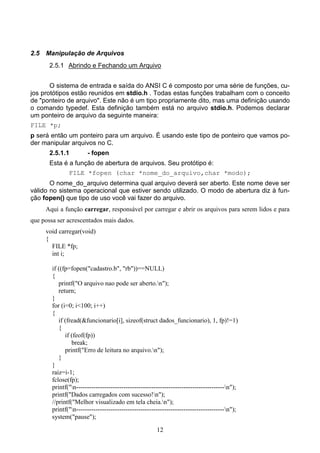 2.5   Manipulação de Arquivos
       2.5.1 Abrindo e Fechando um Arquivo


       O sistema de entrada e saída do ANSI C é composto por uma série de funções, cu-
jos protótipos estão reunidos em stdio.h . Todas estas funções trabalham com o conceito
de "ponteiro de arquivo". Este não é um tipo propriamente dito, mas uma definição usando
o comando typedef. Esta definição também está no arquivo stdio.h. Podemos declarar
um ponteiro de arquivo da seguinte maneira:
FILE *p;
p será então um ponteiro para um arquivo. É usando este tipo de ponteiro que vamos po-
der manipular arquivos no C.
       2.5.1.1          - fopen
       Esta é a função de abertura de arquivos. Seu protótipo é:
              FILE *fopen (char *nome_do_arquivo,char *modo);
       O nome_do_arquivo determina qual arquivo deverá ser aberto. Este nome deve ser
válido no sistema operacional que estiver sendo utilizado. O modo de abertura diz à fun-
ção fopen() que tipo de uso você vai fazer do arquivo.
      Aqui a função carregar, responsável por carregar e abrir os arquivos para serem lidos e para
que possa ser acrescentados mais dados.
      void carregar(void)
      {
        FILE *fp;
        int i;

        if ((fp=fopen("cadastro.b", "rb"))==NULL)
        {
           printf("O arquivo nao pode ser aberto.n");
           return;
        }
        for (i=0; i<100; i++)
        {
           if (fread(&funcionario[i], sizeof(struct dados_funcionario), 1, fp)!=1)
           {
              if (feof(fp))
                 break;
              printf("Erro de leitura no arquivo.n");
           }
        }
        raiz=i-1;
        fclose(fp);
        printf("n---------------------------------------------------------------------n");
        printf("Dados carregados com sucesso!n");
        //printf("Melhor visualizado em tela cheia.n");
        printf("n---------------------------------------------------------------------n");
        system("pause");

                                                       12
 
