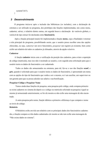 system("cls");
         }


 3 Desenvolvimento

         O programa inicia-se após a inclusão das bibliotecas (os includes), com a declaração da
estrutura a ser utilizado no programa, dos protótipos das funções implementadas, tais como menu,
cadastrar, salvar, e relatório dentre outras, em seguida houve a declaração de variáveis globais, a
variável do tipo estruct foi declarada como funcionário.
         Após a função principal (main) foi implementada a função menu, cuja a finalidade é retornar
a tela principal do programa, possibilitando assim, que o usuário possa escolher uma das opções
oferecidas, ou seja, cadastrar um novo funcionário, pesquisar um registro já existente, bem como
exibir um relatório de todos os cadastros já efetuados, através da opção relatório.

Cadastrar
         A função cadastro inicia com a verificação da posição dos cadastros, para evitar a repetição
de código (matricula), mas isso não é mostrado ao usuário, e em seguida uma solicitação para que o
usuário insira os dados do funcionário a ser cadastrado.
             Todos os dados são armazenados na estrutura, para tal, fez-se o uso das funções scanf, e
gets, quando é solicitado para que o usuário insira os dados do funcionário, é apresentado um menu
com as opções do tipo de funcionário que venha a ser o mesmo, se é um auxiliar, um supervisor ou
um gerente para que se possa calcular seu salario e sua bonificação.

Pesquisar Código e Pesquisar Nome
             Temos ainda duas funções de pesquisa, uma pesquisa pelo código, onde compara primeiro
se existe cadastros no sistema de depois se o código ou matricula solicitado na pesquisa é igual ao
mesmo já armazenado anteriormente, se for ele mostra se não exibe uma mensagem de não encon-
trado.
             A outra pesquisa pelo nome, função idêntica a primeira a diferença é que compara o nome
ao invés do código.
Relatório
             O Relatório exibe em tela um relatório com os principais dados dos funcionários cadastra-
dos, a função compara se têm dados cadastrados ele mostra se não tem exibe uma mensagem de
“Não existe dados no sistema”.




                                                      13
 
