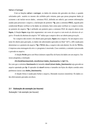 Salvar e Carregar
       Com as funções salvar e carregar, os dados do sistema são gravados em disco, e quando
solicitados pelo usuário os mesmo são exibidos pelo sistema, para que possa pesquisar dados já
existente e até incluir novos dados, estrutura FILE, definida em stdio.h, que contem informações
usadas para processar o arquivo, a declaração do ponteiro *fp, para a estrutura FILE, seguida pelo
condicional if para verificar se há dados na estrutura, bem como para verificar se o arquivo existe,
ao ponteiro de arquivo *fp é atribuído um ponteiro para a estrutura FILE do arquivo aberto com
fopen. A função fopen exige dois argumentos: um nome de arquivo e um modo de abertura de ar-
quivo. O modo de abertura de arquivo "rb" indica que o arquivo deve ser aberto para gravação.
      Se o arquivo não existir e for aberto para gravação, fopen cria o arquivo. Se um arquivo exis-
tente for aberto para gravação, os dados são adicionados (gravados no final “wb”), o if é usada para
determinar se o ponteiro de arquivo *fp é NULL (i.e., o arquivo não está aberto). Se ele for NULL,
é impressa uma mensagem de erro e o programa é encerrado. Caso contrário, a entrada é processada
e gravada no arquivo.
        A função fwrite grava um bloco (número específico de bytes) de dados em um arquivo. Em
nosso programa, a instrução:
        (fwrite(&funcionario[i], sizeof(struct dados_funcionario), 1, fp)!=1),
faz com que a estrutura funcionario de tamanho sizeof (struct dados_funcionario) seja gravada no
arquivo apontado por fp. O operador de sizeof retorna o tamanho em bytes do objeto contido entre
parênteses (nesse caso dados_funcionario).
        A função fclose é usada para fechar o arquivo, liberando recursos (memória). Os dados es-
tão efetivamente gravados em disco.




3.1   Subseção de exemplo (se houver)
Subseção 1 de exemplo (se houver)




                                                14
 