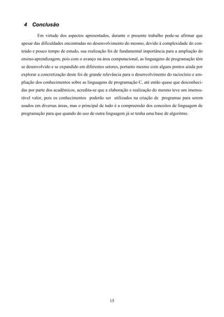 4 Conclusão

        Em virtude dos aspectos apresentados, durante o presente trabalho pode-se afirmar que
apesar das dificuldades encontradas no desenvolvimento do mesmo, devido à complexidade do con-
teúdo e pouco tempo de estudo, sua realização foi de fundamental importância para a ampliação do
ensino-aprendizagem, pois com o avanço na área computacional, as linguagens de programação têm
se desenvolvido e se expandido em diferentes setores, portanto mesmo com alguns pontos ainda por
explorar a concretização deste foi de grande relevância para o desenvolvimento do raciocínio e am-
pliação dos conhecimentos sobre as linguagens de programação C, até então quase que desconheci-
das por parte dos acadêmicos, acredita-se que a elaboração e realização do mesmo teve um imensu-
rável valor, pois os conhecimentos poderão ser utilizados na criação de programas para serem
usados em diversas áreas, mas o principal de tudo é a compreensão dos conceitos de linguagem de
programação para que quando do uso de outra linguagem já se tenha uma base de algoritmo.




                                               15
 