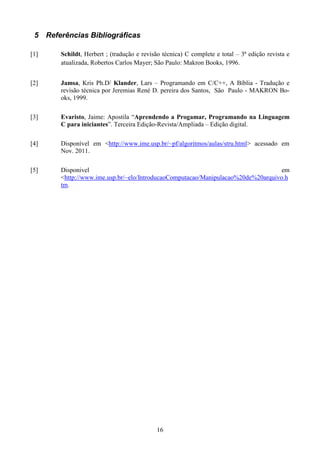 5 Referências Bibliográficas

[1]     Schildt, Herbert ; (tradução e revisão técnica) C complete e total – 3ª edição revista e
        atualizada, Robertos Carlos Mayer; São Paulo: Makron Books, 1996.


[2]     Jamsa, Kris Ph.D/ Klander, Lars – Programando em C/C++, A Bíblia - Tradução e
        revisão técnica por Jeremias René D. pereira dos Santos, São Paulo - MAKRON Bo-
        oks, 1999.

[3]     Evaristo, Jaime: Apostila “Aprendendo a Progamar, Programando na Linguagem
        C para iniciantes”. Terceira Edição-Revista/Ampliada – Edição digital.

[4]     Disponível em <http://www.ime.usp.br/~pf/algoritmos/aulas/stru.html> acessado em
        Nov. 2011.

[5]     Disponivel                                                                 em
        <http://www.ime.usp.br/~elo/IntroducaoComputacao/Manipulacao%20de%20arquivo.h
        tm.




                                            16
 