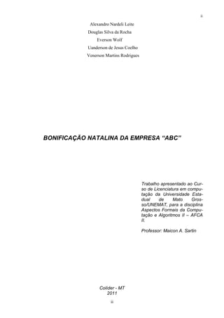 ii

             Alexandro Nardeli Leite
            Douglas Silva da Rocha
                Everson Wolf
            Uanderson de Jesus Coelho
           Venerson Martins Rodrigues




BONIFICAÇÃO NATALINA DA EMPRESA “ABC”




                                        Trabalho apresentado ao Cur-
                                        so de Licenciatura em compu-
                                        tação da Universidade Esta-
                                        dual    de     Mato     Gros-
                                        so/UNEMAT, para a disciplina
                                        Aspectos Formais da Compu-
                                        tação e Algoritmos II – AFCA
                                        II.

                                        Professor: Maicon A. Sartin




                 Colíder - MT
                     2011
                       ii
 
