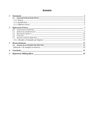 Sumário

1   Introdução _________________________________________________________________ 4
    1.1    EXEMPLO (CRIAÇÃO DE MENU) ___________________________________________________ 5
     1.1.1 Structs ................................................................................................................................ 6
     1.1.2 Justificativa ....................................................................................................................... 6
     1.1.3 Objetivo Geral ................................................................................................................... 7
2   Referencial Teórico __________________________________________________________ 7
    2.1    COMANDOS DE SELEÇÃO _________________________________________________________ 7
    2.2    ESTRUTURA DE REPETIÇÃO _______________________________________________________ 9
    2.3    REGISTROS E STRUCT ___________________________________________________________ 10
    2.4    FUNÇÕES ____________________________________________________________________ 11
    2.5    MANIPULAÇÃO DE ARQUIVOS_____________________________________________________ 12
     2.5.1 Abrindo e Fechando um Arquivo .................................................................................... 12
3   Desenvolvimento ___________________________________________________________ 13
    3.1    SUBSEÇÃO DE EXEMPLO (SE HOUVER) _____________________________________________ 14
     Subseção 1 de exemplo (se houver) .......................................................................................... 14
4   Conclusão_________________________________________________________________ 15
5   Referências Bibliográficas ___________________________________________________ 16
 