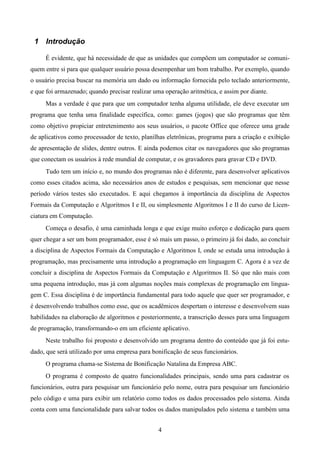 1 Introdução

     É evidente, que há necessidade de que as unidades que compõem um computador se comuni-
quem entre si para que qualquer usuário possa desempenhar um bom trabalho. Por exemplo, quando
o usuário precisa buscar na memória um dado ou informação fornecida pelo teclado anteriormente,
e que foi armazenado; quando precisar realizar uma operação aritmética, e assim por diante.
     Mas a verdade é que para que um computador tenha alguma utilidade, ele deve executar um
programa que tenha uma finalidade específica, como: games (jogos) que são programas que têm
como objetivo propiciar entretenimento aos seus usuários, o pacote Office que oferece uma grade
de aplicativos como processador de texto, planilhas eletrônicas, programa para a criação e exibição
de apresentação de slides, dentre outros. E ainda podemos citar os navegadores que são programas
que conectam os usuários à rede mundial de computar, e os gravadores para gravar CD e DVD.
     Tudo tem um início e, no mundo dos programas não é diferente, para desenvolver aplicativos
como esses citados acima, são necessários anos de estudos e pesquisas, sem mencionar que nesse
período vários testes são executados. E aqui chegamos à importância da disciplina de Aspectos
Formais da Computação e Algoritmos I e II, ou simplesmente Algoritmos I e II do curso de Licen-
ciatura em Computação.
     Começa o desafio, é uma caminhada longa e que exige muito esforço e dedicação para quem
quer chegar a ser um bom programador, esse é só mais um passo, o primeiro já foi dado, ao concluir
a disciplina de Aspectos Formais da Computação e Algoritmos I, onde se estuda uma introdução à
programação, mas precisamente uma introdução a programação em linguagem C. Agora é a vez de
concluir a disciplina de Aspectos Formais da Computação e Algoritmos II. Só que não mais com
uma pequena introdução, mas já com algumas noções mais complexas de programação em lingua-
gem C. Essa disciplina é de importância fundamental para todo aquele que quer ser programador, e
é desenvolvendo trabalhos como esse, que os acadêmicos despertam o interesse e desenvolvem suas
habilidades na elaboração de algoritmos e posteriormente, a transcrição desses para uma linguagem
de programação, transformando-o em um eficiente aplicativo.
     Neste trabalho foi proposto e desenvolvido um programa dentro do conteúdo que já foi estu-
dado, que será utilizado por uma empresa para bonificação de seus funcionários.
     O programa chama-se Sistema de Bonificação Natalina da Empresa ABC.
     O programa é composto de quatro funcionalidades principais, sendo uma para cadastrar os
funcionários, outra para pesquisar um funcionário pelo nome, outra para pesquisar um funcionário
pelo código e uma para exibir um relatório como todos os dados processados pelo sistema. Ainda
conta com uma funcionalidade para salvar todos os dados manipulados pelo sistema e também uma


                                                 4
 
