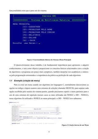 funcionalidade extra que é para sair do sistema.




                      Figura 1 Funcionalidades Básicas do Sistema (Menu Principal)


      O desenvolvimento desse trabalho é de fundamental importância para aprimorar e adquirir
conhecimentos, e tem como objetivo proporcionar os conceitos básicos relacionados com a criação
de algoritmos e programas um pouco mais complexos, também despertar nos acadêmicos o interes-
se pela programação estruturada e a importância da prática na perfeição de cada algoritmo.

1.1   Exemplo (criação de menu)

      Para se criar um menu usando um algoritmo em linguagem C, normalmente descrevemos as
opções no código e depois usamos uma estrutura de seleção( chamada SWITCH), para separar cada
opção escolhida pelo usuário do sistema porém, quando precisamos repetir o menu partimos para o
uso de uma estrutura de repetição (nesses casos as mais utilizadas são WHILE e DO – WHILE),
nesse algoritmo foi utilizado o WHILE no menu principal e o DO – WHILE nos submenus.




                                                                     Figura 2 Criação interna de um Menu



                                                   5
 