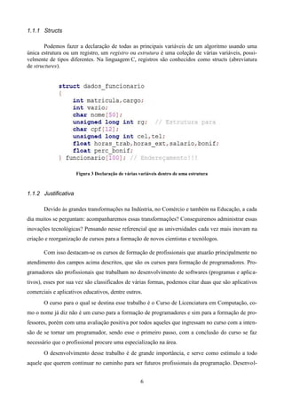 1.1.1 Structs

       Podemos fazer a declaração de todas as principais variáveis de um algoritmo usando uma
única estrutura ou um registro, um registro ou estrutura é uma coleção de várias variáveis, possi-
velmente de tipos diferentes. Na linguagem C, registros são conhecidos como structs (abreviatura
de structures).




                      Figura 3 Declaração de várias variáveis dentro de uma estrutura



1.1.2 Justificativa

       Devido às grandes transformações na Indústria, no Comércio e também na Educação, a cada
dia muitos se perguntam: acompanharemos essas transformações? Conseguiremos administrar essas
inovações tecnológicas? Pensando nesse referencial que as universidades cada vez mais inovam na
criação e reorganização de cursos para a formação de novos cientistas e tecnólogos.

       Com isso destacam-se os cursos de formação de profissionais que atuarão principalmente no
atendimento dos campos acima descritos, que são os cursos para formação de programadores. Pro-
gramadores são profissionais que trabalham no desenvolvimento de softwares (programas e aplica-
tivos), esses por sua vez são classificados de várias formas, podemos citar duas que são aplicativos
comerciais e aplicativos educativos, dentre outros.
       O curso para o qual se destina esse trabalho é o Curso de Licenciatura em Computação, co-
mo o nome já diz não é um curso para a formação de programadores e sim para a formação de pro-
fessores, porém com uma avaliação positiva por todos aqueles que ingressam no curso com a inten-
são de se tornar um programador, sendo esse o primeiro passo, com a conclusão do curso se faz
necessário que o profissional procure uma especialização na área.
       O desenvolvimento desse trabalho é de grande importância, e serve como estímulo a todo
aquele que querem continuar no caminho para ser futuros profissionais da programação. Desenvol-


                                                    6
 