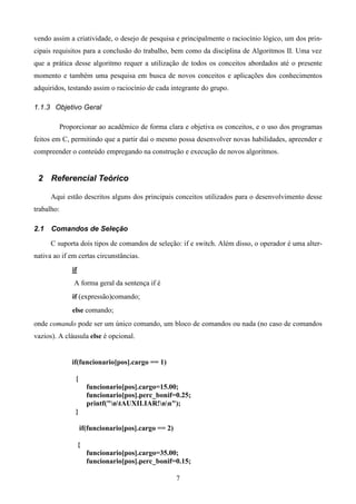 vendo assim a criatividade, o desejo de pesquisa e principalmente o raciocínio lógico, um dos prin-
cipais requisitos para a conclusão do trabalho, bem como da disciplina de Algoritmos II. Uma vez
que a prática desse algoritmo requer a utilização de todos os conceitos abordados até o presente
momento e também uma pesquisa em busca de novos conceitos e aplicações dos conhecimentos
adquiridos, testando assim o raciocínio de cada integrante do grupo.

1.1.3 Objetivo Geral

            Proporcionar ao acadêmico de forma clara e objetiva os conceitos, e o uso dos programas
feitos em C, permitindo que a partir daí o mesmo possa desenvolver novas habilidades, apreender e
compreender o conteúdo empregando na construção e execução de novos algoritmos.


 2 Referencial Teórico

      Aqui estão descritos alguns dos principais conceitos utilizados para o desenvolvimento desse
trabalho:

2.1   Comandos de Seleção

      C suporta dois tipos de comandos de seleção: if e switch. Além disso, o operador é uma alter-
nativa ao if em certas circunstâncias.
                if
                A forma geral da sentença if é
                if (expressão)comando;
                else comando;
onde comando pode ser um único comando, um bloco de comandos ou nada (no caso de comandos
vazios). A cláusula else é opcional.


                if(funcionario[pos].cargo == 1)

                 {
                         funcionario[pos].cargo=15.00;
                         funcionario[pos].perc_bonif=0.25;
                         printf("ntAUXILIAR!nn");
                 }

                     if(funcionario[pos].cargo == 2)

                     {
                         funcionario[pos].cargo=35.00;
                         funcionario[pos].perc_bonif=0.15;

                                                       7
 
