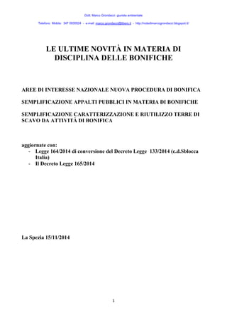 Dott. Marco Grondacci giurista ambientale 
Telefono Mobile: 347 0935524 - e-mail: marco.grondacci@libero.it - http://notedimarcogrondacci.blogspot.it/ 
LE ULTIME NOVITÀ IN MATERIA DI 
DISCIPLINA DELLE BONIFICHE 
AREE DI INTERESSE NAZIONALE NUOVA PROCEDURA DI BONIFICA 
SEMPLIFICAZIONE APPALTI PUBBLICI IN MATERIA DI BONIFICHE 
SEMPLIFICAZIONE CARATTERIZZAZIONE E RIUTILIZZO TERRE DI 
SCAVO DA ATTIVITÀ DI BONIFICA 
1 
aggiornate con: 
- Legge 164/2014 di conversione del Decreto Legge 133/2014 (c.d.Sblocca 
Italia) 
- Il Decreto Legge 165/2014 
La Spezia 15/11/2014 
 