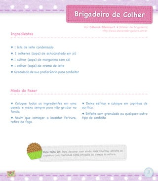 11
Brigadeiro de Colher
♥ 1 lata de leite condensado
♥ 2 colheres (sopa) de achocolatado em pó
♥ 1 colher (sopa) de margarina sem sal
♥ 1 colher (sopa) de creme de leite
♥ Granulado de sua preferência para confeitar
♥ Coloque todos os ingredientes em uma
panela e mexa sempre para não grudar no
fundo.
♥ Assim que começar a levantar fervura,
retire do fogo.
♥ Deixe esfriar e coloque em copinhos de
acrílico.
♥ Enfeite com granulado ou qualquer outro
tipo de confeito.
Por Déborah Bitencourt ♥ [Atelier de Brigadeiro]
http://www.atelierdebrigadeiro.com.br
Ingredientes
Modo de Fazer
Dica Nota 10: Para decorar com ainda mais charme, enfeite os
copinhos com frutinhas como physalis ou cereja in natura.
 