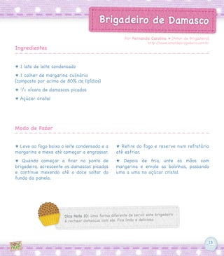 13
Brigadeiro de Damasco
♥ 1 lata de leite condensado
♥ 1 colher de margarina culinária
(composta por acima de 80% de lipídios)
♥ 1
/2 xícara de damascos picados
♥ Açúcar cristal
♥ Leve ao fogo baixo o leite condensado e a
margarina e mexa até começar a engrossar.
♥ Quando começar a ficar no ponto de
brigadeiro, acrescente os damascos picados
e continue mexendo até o doce soltar do
fundo da panela.
♥ Retire do fogo e reserve num refratário
até esfriar.
♥ Depois de frio, unte as mãos com
margarina e enrole as bolinhas, passando
uma a uma no açúcar cristal.
Por Fernanda Carolina ♥ [Amor de Brigadeiro]
http://www.amordebrigadeiro.com.br
Ingredientes
Modo de Fazer
Dica Nota 10: Uma forma diferente de servir este brigadeiro
é rechear damascos com ele. Fica lindo e delicioso
 