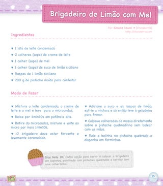 15
Brigadeiro de Limão com Mel
♥ 1 lata de leite condensado
♥ 2 colheres (sopa) de creme de leite
♥ 1 colher (sopa) de mel
♥ 1 colher (sopa) de suco de limão siciliano
♥ Raspas de 1 limão siciliano
♥ 200 g de pistache moído para confeitar
♥ Misture o leite condensado, o creme de
leite e o mel e leve para o microondas.
♥ Deixe por 4min30s em potência alta.
♥ Retire do microondas, misture e volte ao
micro por mais 1min30s.
♥ O brigadeiro deve estar fervente e
levemente caramelado.
♥ Adicione o suco e as raspas de limão,
esfrie a mistura e só então leve à geladeira
para firmar.
♥ Coloque colheradas da massa diretamente
sobre o pistache quebradinho sem bolear
com as mãos.
♥ Role a bolinha no pistache quebrado e
disponha em forminhas.
Por Simone Izumi ♥ [Chocolatria]
http://chocolatria.com
Ingredientes
Modo de Fazer
Dica Nota 10: Outra opção para servir é colocar o brigadeiro
em copinhos, polvilhado com pistaches quebrados e servido com
uma colherzinha.
 