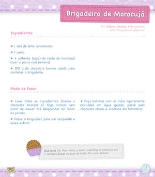 17
Brigadeiro de Maracujá
♥ 1 lata de leite condensado
♥ 1 gema
♥ 4 colheres (sopa) da calda de maracujá
(coar a polpa com peneira)
♥ 100 g de chocolate branco ralado para
confeitar o brigadeiro
♥ Leve todos os ingredientes, (menos o
chocolate branco) ao fogo brando sem
parar de mexer até desprender do fundo
da panela.
♥ Passe o brigadeiro para um recipiente e
deixe esfriar.
♥ Faça bolinhas com as mãos ligeiramente
molhadas em água gelada, passe pelo
chocolate ralado e acomode em forminhas.
Por Débora Macedo ♥ [Brigadeira]
http://brigadeira.blogspot.com
Ingredientes
Modo de Fazer
Dica Nota 10: Para variar o sabor, substitua o maracujá por
3 colheres (sopa) de suco de limão. Fica uma delícia!
 