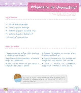 19
Brigadeiro de Ovomaltine®
♥ 1 lata de leite condensado
♥ 1 colher (sopa) de manteiga
♥ 3 colheres (sopa) de chocolate em pó
♥ 3 colheres (sopa) de Ovomaltine®
♥ Ovomaltine®
para polvilhar
♥ Leve uma panela ao fogo médio e coloque
a manteiga para derreter.
♥ Acrescente o leite condensado, o chocolate
em pó e o Ovomaltine®
.
♥ Não pare de mexer até que comece a
desgrudar do fundo da panela.
♥ Coloque o brigadeiro em um prato e leve
à geladeira até esfriar.
♥ Quando já estiver frio, unte as mãos com
margarina e faça bolinhas com a massa.
♥ Passe as bolinhas nos Ovomaltine®
,
coloque nas cestinhas de papel e sirva.
Por Thiago Sodré ♥ [Chef Thiago Sodré]
http://www.thiagosodre.com.br
Ingredientes
Modo de Fazer
Dica Nota 10: Espere o brigadeiro esfriar antes de enrolar. Assim
ele ficará na consistência certa e o Ovomaltine®
irá aderir à
massa sem dissolver.
 