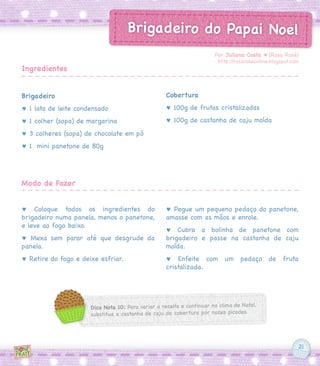 21
Brigadeiro do Papai Noel
Brigadeiro
♥ 1 lata de leite condensado
♥ 1 colher (sopa) de margarina
♥ 3 colheres (sopa) de chocolate em pó
♥ 1 mini panetone de 80g
♥ Coloque todos os ingredientes do
brigadeiro numa panela, menos o panetone,
e leve ao fogo baixo.
♥ Mexa sem parar até que desgrude da
panela.
♥ Retire do fogo e deixe esfriar.
Cobertura
♥ 100g de frutas cristalizadas
♥ 100g de castanha de caju moída
♥ Pegue um pequeno pedaço do panetone,
amasse com as mãos e enrole.
♥ Cubra a bolinha de panetone com
brigadeiro e passe na castanha de caju
moída.
♥ Enfeite com um pedaço de fruta
cristalizada.
Por Juliana Costa ♥ [Rosa Rosé]
http://rosaroseonline.blogspot.com
Ingredientes
Modo de Fazer
Dica Nota 10: Para variar a receita e continuar no clima de Natal,
substitua a castanha de caju da cobertura por nozes picadas.
 