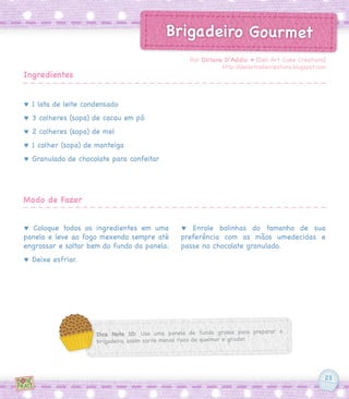 23
Brigadeiro Gourmet
♥ 1 lata de leite condensado
♥ 3 colheres (sopa) de cacau em pó
♥ 2 colheres (sopa) de mel
♥ 1 colher (sopa) de manteiga
♥ Granulado de chocolate para confeitar
♥ Coloque todos os ingredientes em uma
panela e leve ao fogo mexendo sempre até
engrossar e soltar bem do fundo da panela.
♥ Deixe esfriar.
♥ Enrole bolinhas do tamanho de sua
preferência com as mãos umedecidas e
passe no chocolate granulado.
Por Dirlene D’Addio ♥ [Deli Art Cake Creations]
http://deliartcakecreations.blogspot.com
Ingredientes
Modo de Fazer
Dica Nota 10: Use uma panela de fundo grosso para preparar o
brigadeiro, assim corre menos risco de queimar e grudar.
 