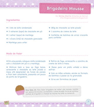 25
Brigadeiro Mousse
♥ 1 lata de leite condensado
♥ 3 colheres (sopa) de chocolate em pó
♥ 1 colher (sopa) de manteiga
♥ 1 xícara (chá) de chocolate granulado
♥ Manteiga para untar
♥ Em uma panela, coloque o leite condensado
com o chocolate em pó e a manteiga.
♥ Misture bem e leve ao fogo baixo,
acrescente o chocolate ao leite picado e
mexa até desprender do fundo da panela
e ficar bem consistente, passando um pouco
do ponto de brigadeiro.
♥ 180g de chocolate ao leite picado
♥ 1 caixinha de creme de leite
♥ Confeitos de bolinhas de arroz crocante
para confeitar
♥ Retire do fogo, acrescente a caixinha de
creme de leite e mexa.
♥ Passe para um prato untado e deixe
esfriar.
♥ Com as mãos untadas, enrole no formato
de bolinhas e passe-as no granulado.
♥ Sirva em forminhas de papel.
Por Shirley Cherrie ♥ [Kositas de Menina]
http://blogkoisasdemenina.blogspot.com
Ingredientes
Modo de Fazer
Dica Nota 10: Para fazer brigadeiro de colher com mousse, cozinhe
por apenas 10 minutos e acrescente o creme de leite. Sirva em potinhos
metade de brigadeiro e metade de mousse de limão ou maracujá.
 