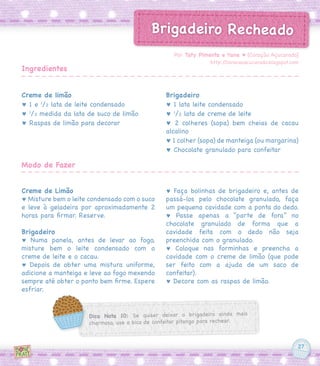 27
Creme de limão
♥ 1 e 1
/2 lata de leite condensado
♥ 1
/2 medida da lata de suco de limão
♥ Raspas de limão para decorar
Creme de Limão
♥ Misture bem o leite condensado com o suco
e leve à geladeira por aproximadamente 2
horas para firmar. Reserve.
Brigadeiro
♥ Numa panela, antes de levar ao fogo,
misture bem o leite condensado com o
creme de leite e o cacau.
♥ Depois de obter uma mistura uniforme,
adicione a manteiga e leve ao fogo mexendo
sempre até obter o ponto bem firme. Espere
esfriar.
Brigadeiro
♥ 1 lata leite condensado
♥ 1
/2 lata de creme de leite
♥ 2 colheres (sopa) bem cheias de cacau
alcalino
♥ 1 colher (sopa) de manteiga (ou margarina)
♥ Chocolate granulado para confeitar
♥ Faça bolinhas de brigadeiro e, antes de
passá-los pelo chocolate granulado, faça
um pequena cavidade com a ponta do dedo.
♥ Passe apenas a “parte de fora” no
chocolate granulado de forma que a
cavidade feita com o dedo não seja
preenchida com o granulado.
♥ Coloque nas forminhas e preencha a
cavidade com o creme de limão (que pode
ser feito com a ajuda de um saco de
confeitar).
♥ Decore com as raspas de limão.
Por Taty Pimenta e Yane ♥ [Coração Açucarado]
http://coracaoacucarado.blogspot.com
Ingredientes
Modo de Fazer
Dica Nota 10: Se quiser deixar o brigadeiro ainda mais
charmoso, use o bico de confeitar pitanga para rechear.
Brigadeiro Recheado
 