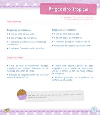 29
Brigadeiro Tropical
Brigadeiro de maracujá
♥ 1 lata de leite condensado
♥ 1 colher (sopa) de margarina
♥ 3 colheres (sopa) de suco de maracujá
concentrado
♥ 2 colheres (sopa) de amido de milho
♥ Leve ao fogo os ingredientes de cada
brigadeiro em panelas diferentes e vá
mexendo até soltar do fundo.
♥ Despeje-os separadamente em um prato
untado e deixe esfriar.
Brigadeiro de chocolate
♥ 1 lata de leite condensado
♥ 1 colher (sopa) de margarina
♥ 4 colheres (sopa) de chocolate em pó
♥ Granulado de chocolate para confeitar
♥ Pegue uma pequena porção de cada
brigadeiro com o auxílio de uma colher,
una-os e enrole-os com as mãos untadas
de margarina.
♥ Finalize passando os brigadeiros no
confeito de chocolate.
Por Genézio ♥ [Pra onde foi o Genézio?]
http://praondefoiogenezio.blogspot.com
Ingredientes
Modo de Fazer
Dica Nota 10: Antes de servi-los, leve-os à geladeira para ficarem
geladinhos e consistentes!
 