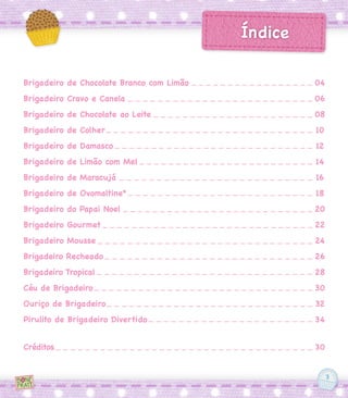 3
Brigadeiro de Chocolate Branco com Limão
Brigadeiro Cravo e Canela
Brigadeiro de Chocolate ao Leite
Brigadeiro de Colher
Brigadeiro de Damasco
Brigadeiro de Limão com Mel
Brigadeiro de Maracujá
Brigadeiro de Ovomaltine®
Brigadeiro do Papai Noel
Brigadeiro Gourmet
Brigadeiro Mousse
Brigadeiro Recheado
Brigadeiro Tropical
Céu de Brigadeiro
Ouriço de Brigadeiro
Pirulito de Brigadeiro Divertido
Créditos
04
06
08
10
12
14
16
18
20
22
24
26
28
30
32
34
30
Índice
 