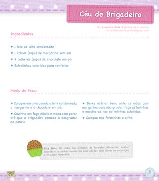 31
Dica Nota 10: Além dos confeitos de formatos diferentes, açúcar
colorido e castanhas moídas são boas opções para inovar na decoração
e no sabor. Aproveite!
Céu de Brigadeiro
♥ 1 lata de leite condensado
♥ 1 colher (sopa) de margarina sem sal
♥ 4 colheres (sopa) de chocolate em pó
♥ Estrelinhas coloridas para confeitar
♥ Coloque em uma panela o leite condensado,
a margarina e o chocolate em pó.
♥ Cozinhe em fogo médio e mexa sem parar
até que o brigadeiro comece a desgrudar
da panela.
♥ Deixe esfriar bem, unte as mãos com
margarina para não grudar, faça as bolinhas
e envolva-as nas estrelinhas coloridas.
♥ Coloque nas forminhas e sirva.
Por Lisandra Reis ♥ [Artes da Lisandra]
http://artesdalisandra.blogspot.com
Ingredientes
Modo de Fazer
 