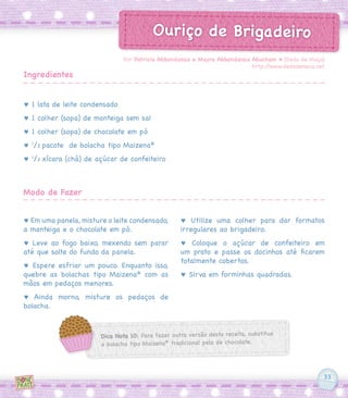 33
Ouriço de Brigadeiro
♥ 1 lata de leite condensado
♥ 1 colher (sopa) de manteiga sem sal
♥ 1 colher (sopa) de chocolate em pó
♥ 1
/2 pacote  de bolacha tipo Maizena®
♥ 1
/2 xícara (chá) de açúcar de confeiteiro
♥ Em uma panela, misture o leite condensado,
a manteiga e o chocolate em pó.
♥ Leve ao fogo baixo, mexendo sem parar
até que solte do fundo da panela.
♥ Espere esfriar um pouco. Enquanto isso,
quebre as bolachas tipo Maizena®
com as
mãos em pedaços menores.
♥ Ainda morno, misture os pedaços de
bolacha.
♥ Utilize uma colher para dar formatos
irregulares ao brigadeiro.
♥ Coloque o açúcar de confeiteiro em
um prato e passe os docinhos até ficarem
totalmente cobertos.
♥ Sirva em forminhas quadradas.
Por Patricia Abbondanza e Mayra Abbondanza Abucham ♥ [Dedo de Moça]
http://www.dedodemoca.net
Ingredientes
Modo de Fazer
Dica Nota 10: Para fazer outra versão desta receita, substitua
a bolacha tipo Maizena®
tradicional pela de chocolate.
 